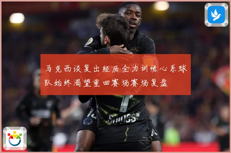 马克西谈复出经历全力训练心系球队始终渴望重回赛场赛场复盘