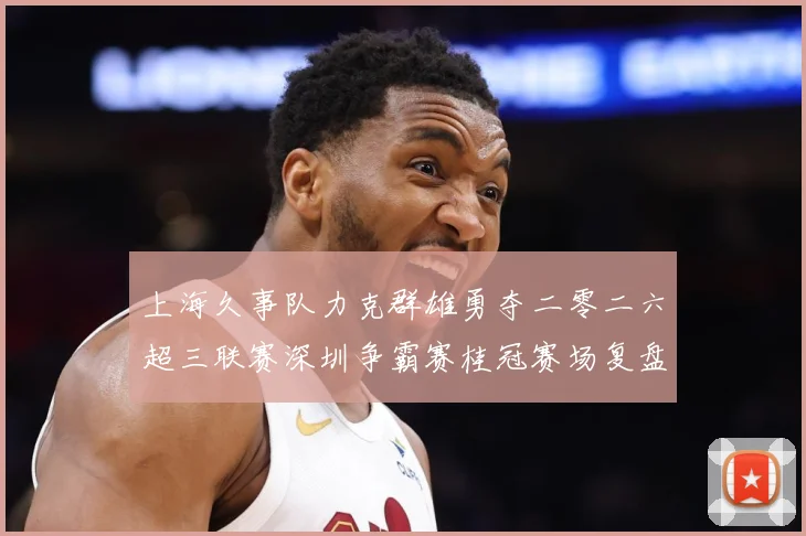 上海久事队力克群雄勇夺二零二六超三联赛深圳争霸赛桂冠赛场复盘