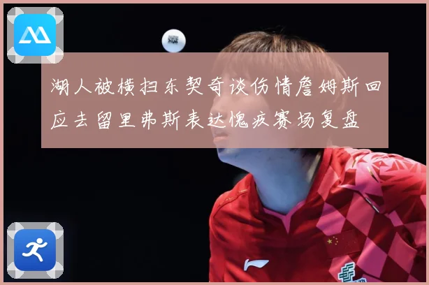 湖人被横扫东契奇谈伤情詹姆斯回应去留里弗斯表达愧疚赛场复盘