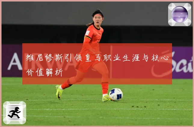 维尼修斯引领皇马职业生涯与核心价值解析
