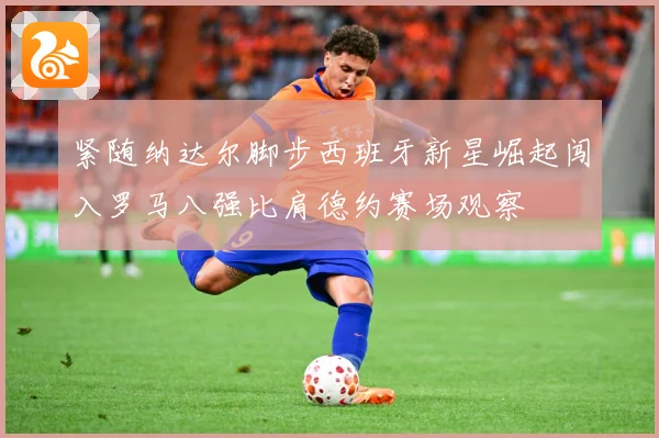 紧随纳达尔脚步西班牙新星崛起闯入罗马八强比肩德约赛场观察