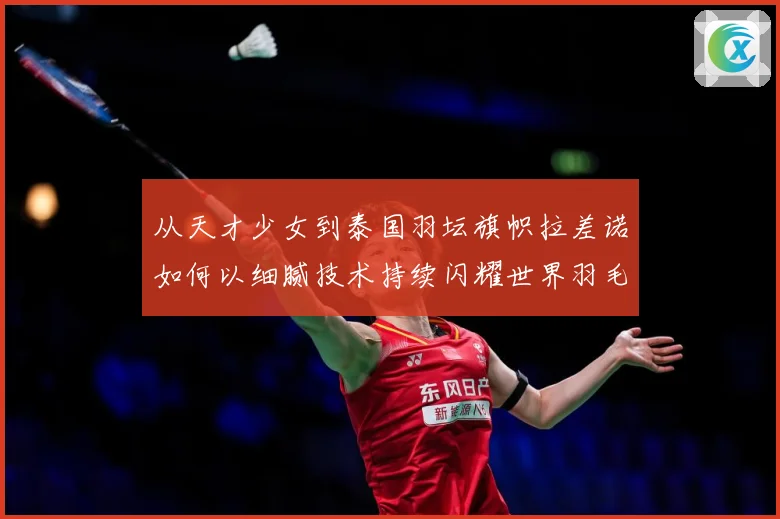 从天才少女到泰国羽坛旗帜拉差诺如何以细腻技术持续闪耀世界羽毛球赛场解析