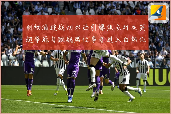 利物浦迎战切尔西引爆焦点对决英超争冠与欧战席位争夺进入白热化