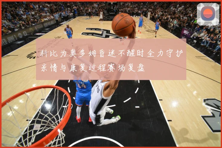 科比为奥多姆昏迷不醒时全力守护亲情与康复过程赛场复盘