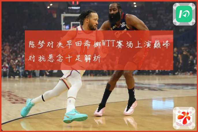 陈梦对决早田希娜WTT赛场上演巅峰对抗悬念十足解析