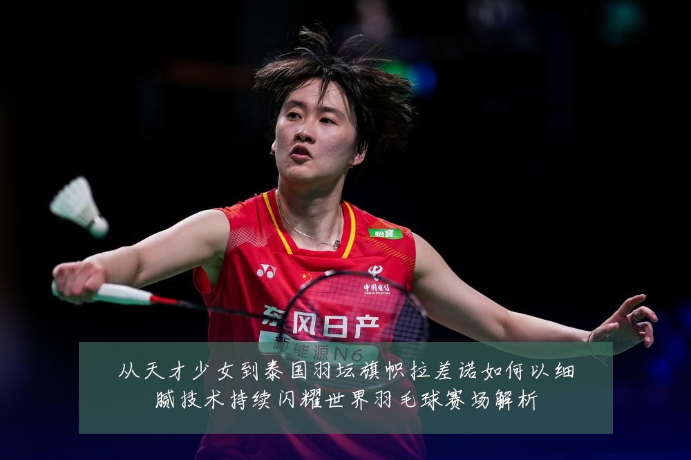 从天才少女到泰国羽坛旗帜拉差诺如何以细腻技术持续闪耀世界羽毛球赛场解析