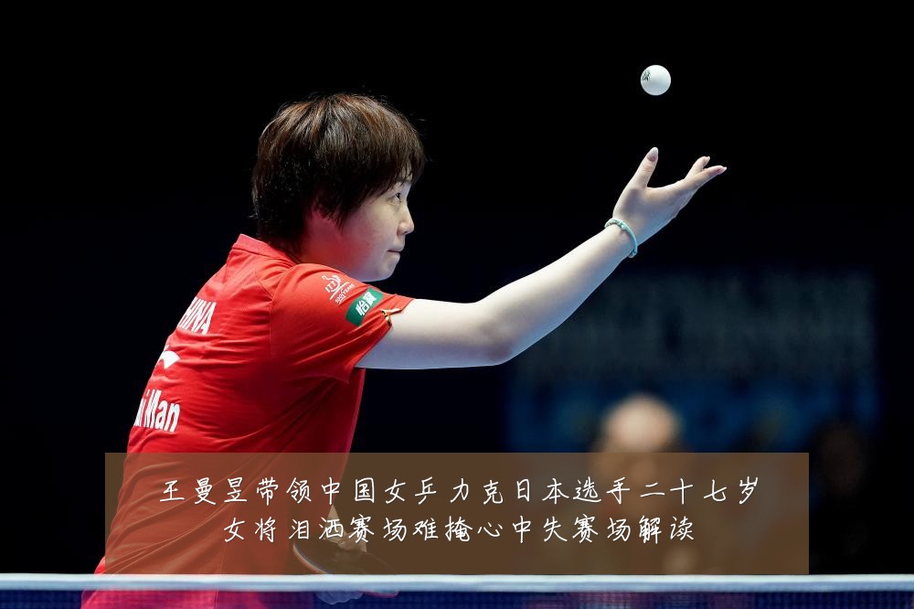 王曼昱带领中国女乒力克日本选手二十七岁女将泪洒赛场难掩心中失赛场解读