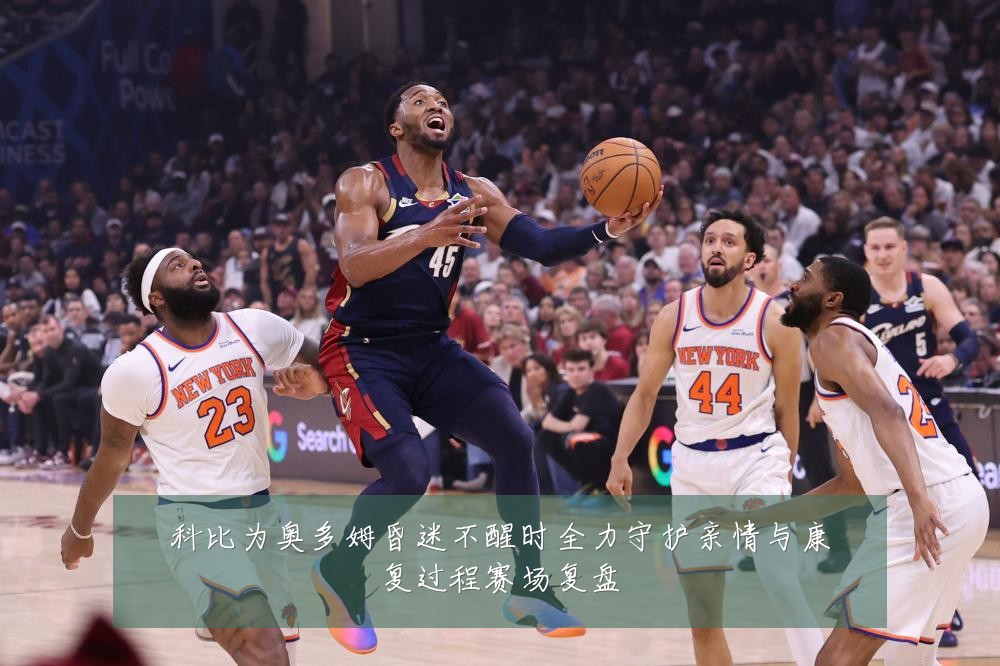 科比为奥多姆昏迷不醒时全力守护亲情与康复过程赛场复盘