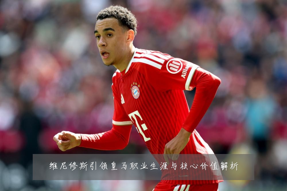 维尼修斯引领皇马职业生涯与核心价值解析